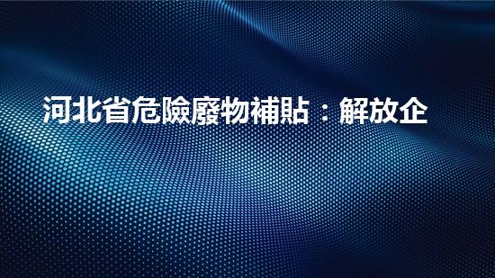 河北省危險廢物補貼：解放企業(yè)壓力，環(huán)保事業(yè)誰來買單？